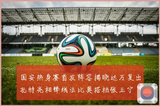 国安热身赛首发阵容揭晓达万复出孔特亮相锋线法比奥搭档张玉宁