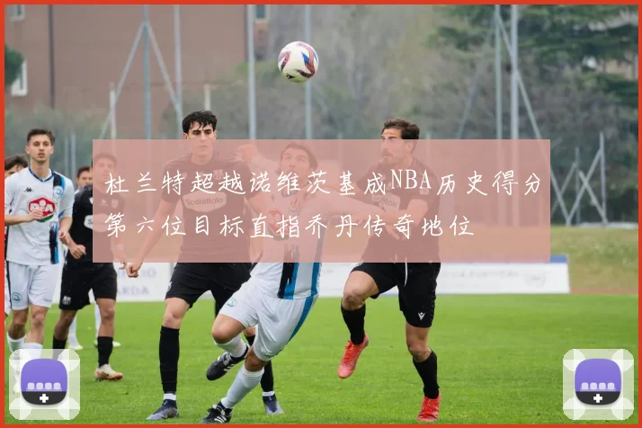 杜兰特超越诺维茨基成NBA历史得分第六位目标直指乔丹传奇地位