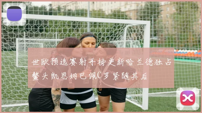 世欧预选赛射手榜更新哈兰德独占鳌头凯恩姆巴佩C罗紧随其后