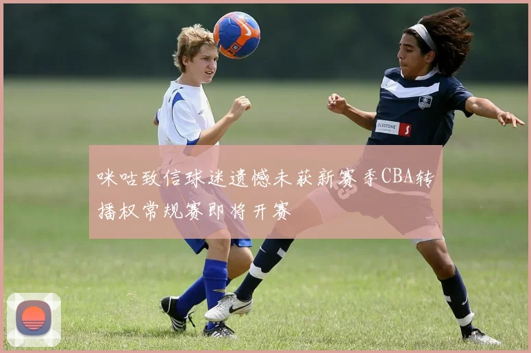 咪咕致信球迷遗憾未获新赛季CBA转播权常规赛即将开赛