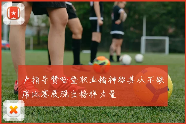 卢指导赞哈登职业精神称其从不缺席比赛展现出榜样力量