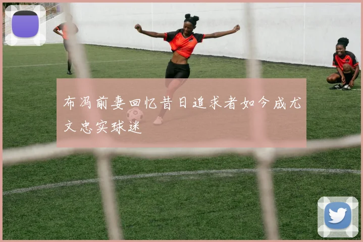 布冯前妻回忆昔日追求者如今成尤文忠实球迷