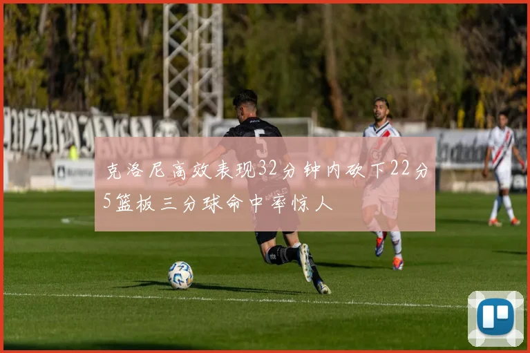 克洛尼高效表现32分钟内砍下22分5篮板三分球命中率惊人