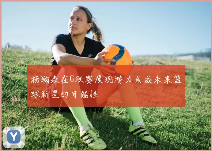 杨瀚森在G联赛展现潜力或成未来篮球新星的可能性
