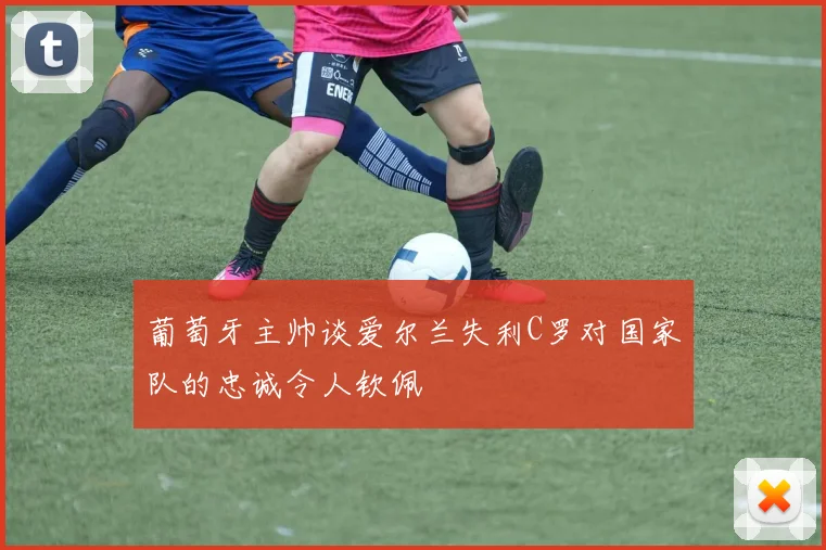 葡萄牙主帅谈爱尔兰失利C罗对国家队的忠诚令人钦佩