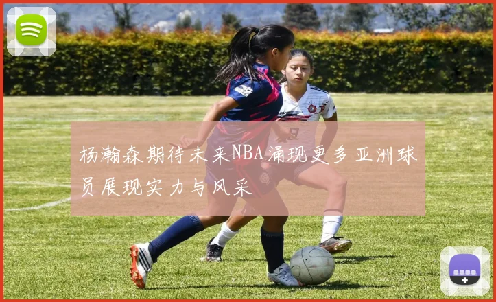 杨瀚森期待未来NBA涌现更多亚洲球员展现实力与风采