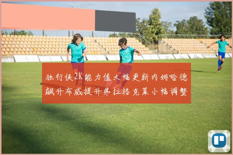 独行侠2K能力值大幅更新内姆哈德飙升布威提升弗拉格克莱小幅调整
