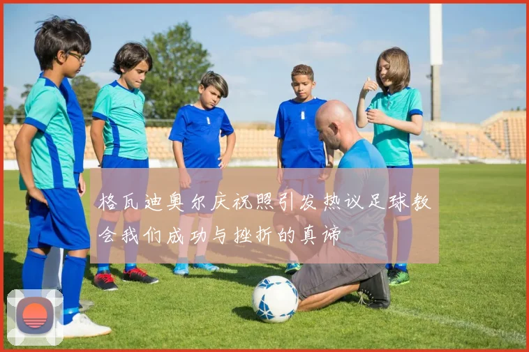 格瓦迪奥尔庆祝照引发热议足球教会我们成功与挫折的真谛