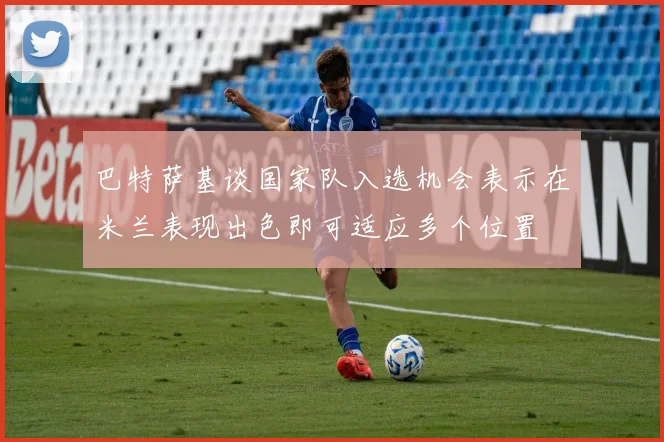 巴特萨基谈国家队入选机会表示在米兰表现出色即可适应多个位置