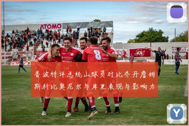 香波特评总统山球员对比乔丹詹姆斯科比奥尼尔与库里表现与影响力