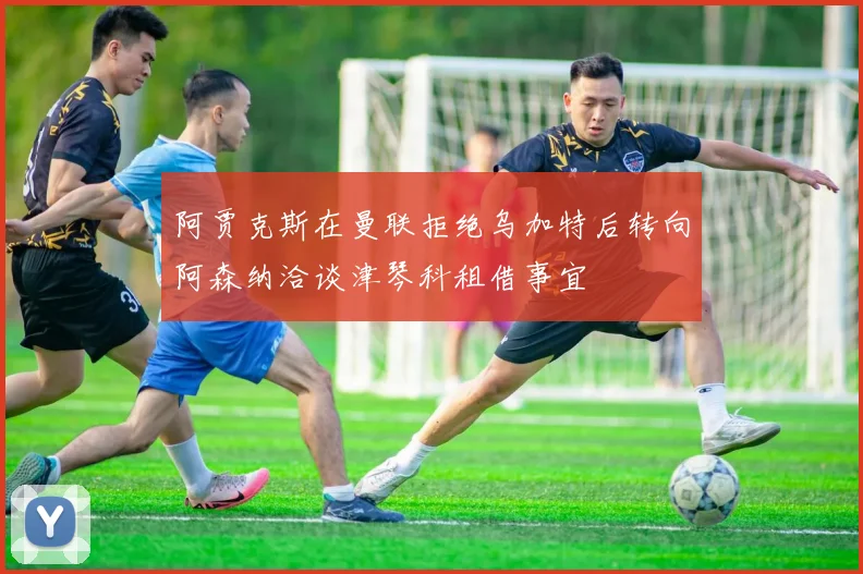 阿贾克斯在曼联拒绝乌加特后转向阿森纳洽谈津琴科租借事宜