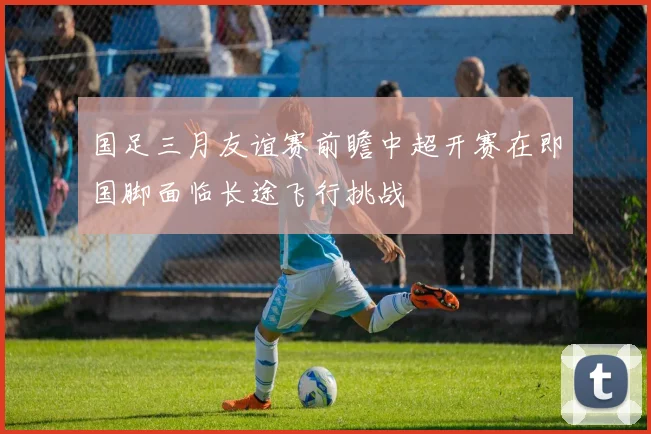 国足三月友谊赛前瞻中超开赛在即国脚面临长途飞行挑战