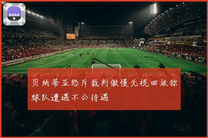 贝纳蒂亚怒斥裁判傲慢无视回放称球队遭遇不公待遇