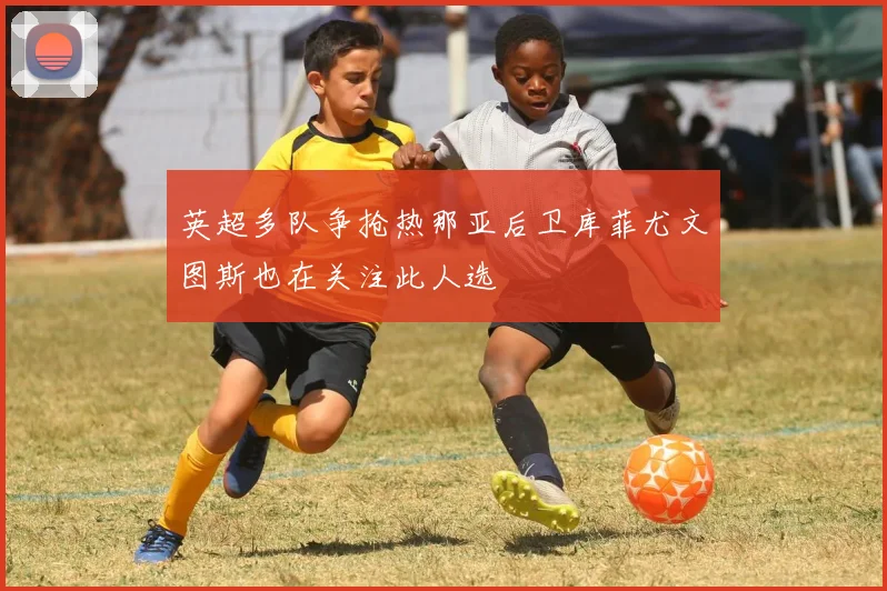 英超多队争抢热那亚后卫库菲尤文图斯也在关注此人选
